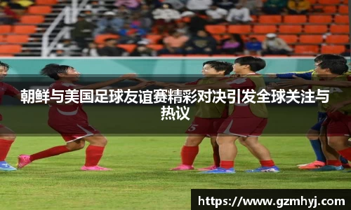 朝鲜与美国足球友谊赛精彩对决引发全球关注与热议